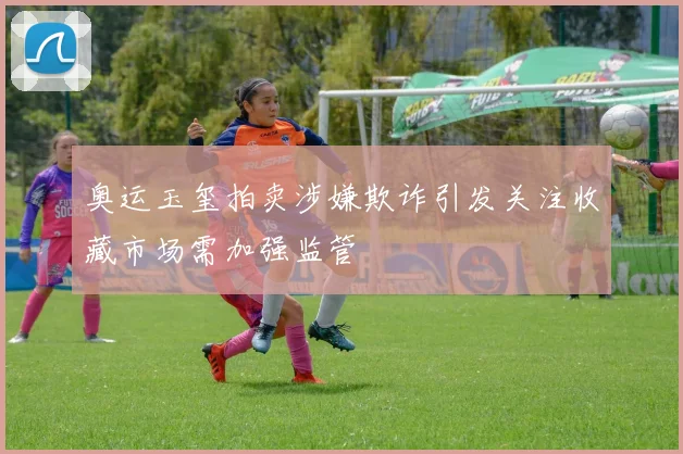 奥运玉玺拍卖涉嫌欺诈引发关注收藏市场需加强监管